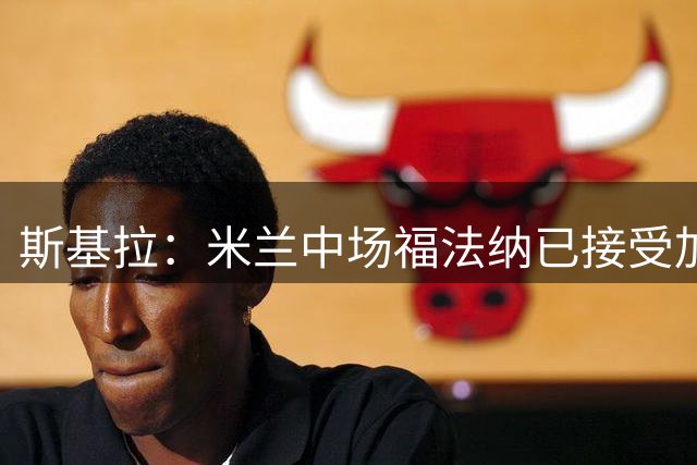 斯基拉：米兰中场福法纳已接受加拉塔萨雷开出的4年合同